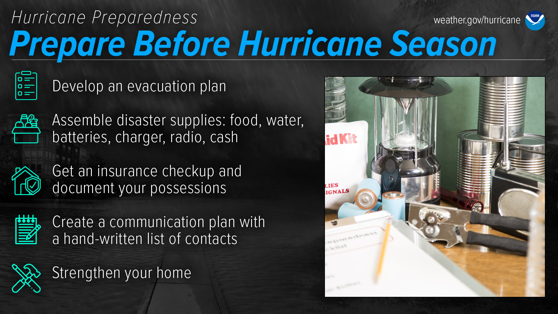 Hurricane Preparedness - Prepare Before Hurricane Season. Develop an evacuation plan. Assemble disaster supplies: food, water, batteries, charger, radio, cash. Get an insurance checkup and document your possessions. Create a communication plan with a hand-written list of contacts. Strengthen your home.
