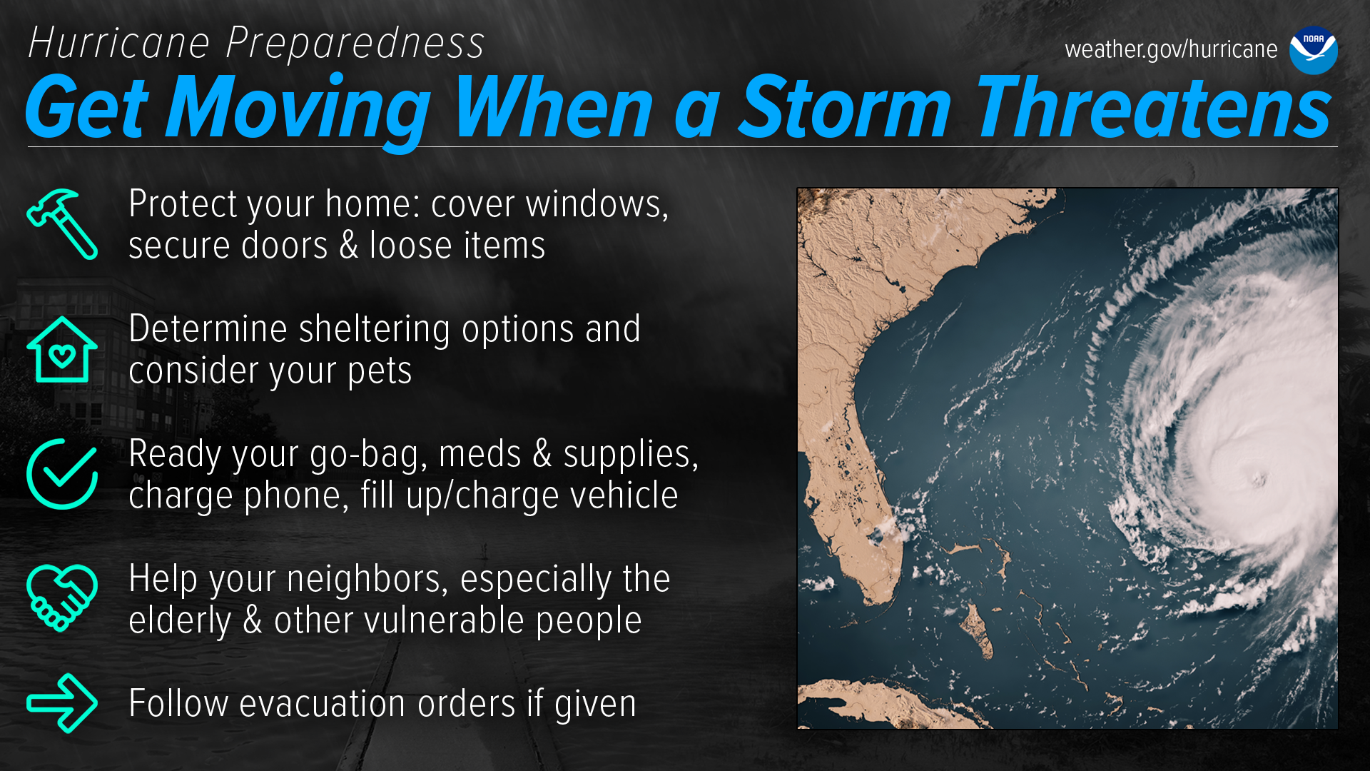 Hurricane Preparedness - Get Moving When a Storm Threatens. Protect your home: cover windows, secure doors and loose items. Determine sheltering options and consider your pets. Ready your go-bag, meds and supplies, charge phone, fill up/charge vehicle. Help your neighbors, especially the elderly & other vulnerable people. Follow evacuation orders if given.