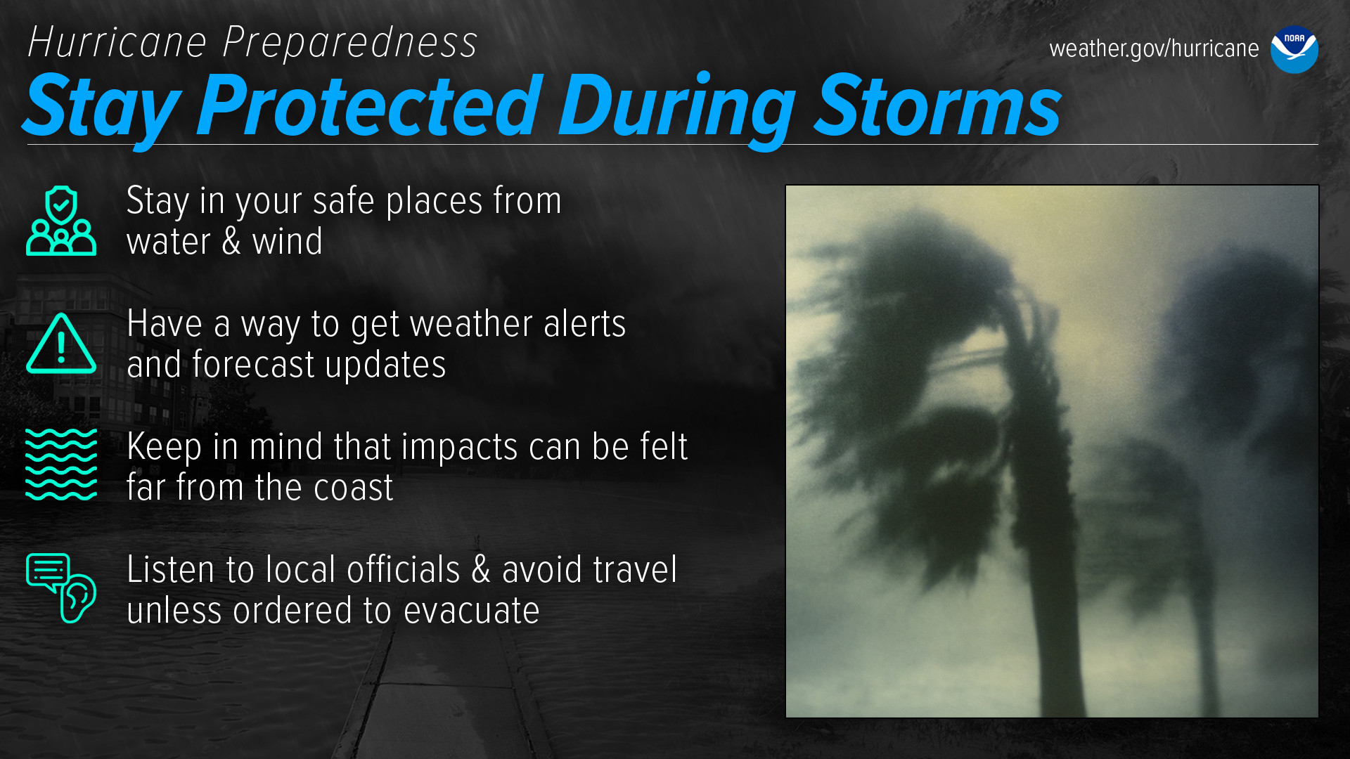 Hurricane Preparedness - Stay Protected During Storms. Stay in your safe places from water and wind. Have a way to get weather alerts and forecast updates. Keep in mind that impacts can be felt far from the coast. Listen to local officials and avoid travel unless ordered to evacuate.
