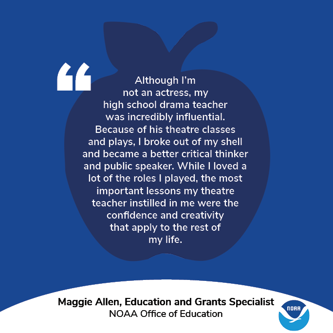 A graphic with an apple and the NOAA logo. Text: "Although I’m not an actress, my high school drama teacher was incredibly influential. Because of his theatre classes and plays, I broke out of my shell and became a better critical thinker and public speaker. While I loved a lot of the roles I played, the most important lessons my theatre teacher instilled in me were the confidence and creativity that apply to the rest of my life." Maggie Allen, Education and Grants Specialist, NOAA Office of Education.