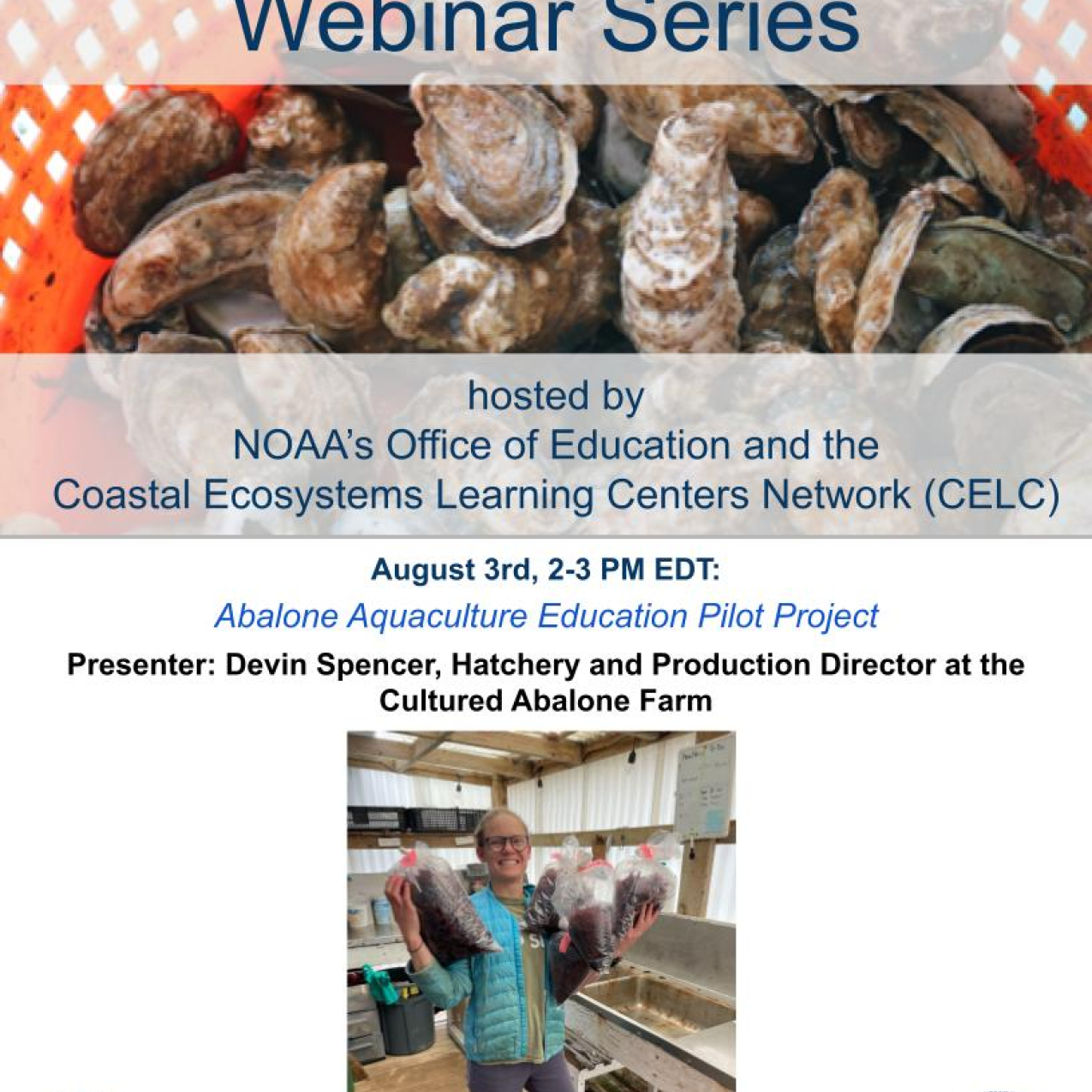 the flyer for the CELC Aquaculture Education Webinar Series, hosted by NOAA Education and the CELC network. Date: August 3, 2-3 PM EDT. Title: Abalone Aquaculture Education Pilot Project. Presenter: Devin Spencer, Hatchery and Production Director at the Cultured Abalone Farm. Picture is of this woman holding bags of abalone. She has blonde hair and glasses, brown boots, and a blue jacket. There is also a background image of oysters in a red bucket.