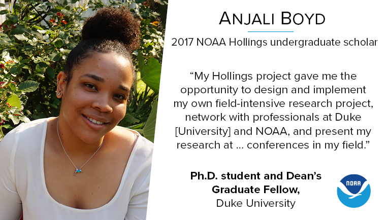 2017 NOAA Hollings alumna Anjali Boyd. Anjali is currently a PhD Student at Duke University, where she continues the research she started as a Hollings scholar. Her quote, which reads "My Hollings project gave me the opportunity to design and implement my own field-intensive research project, network with professionals at Duke University and NOAA, and present my research at conferences in my field"

