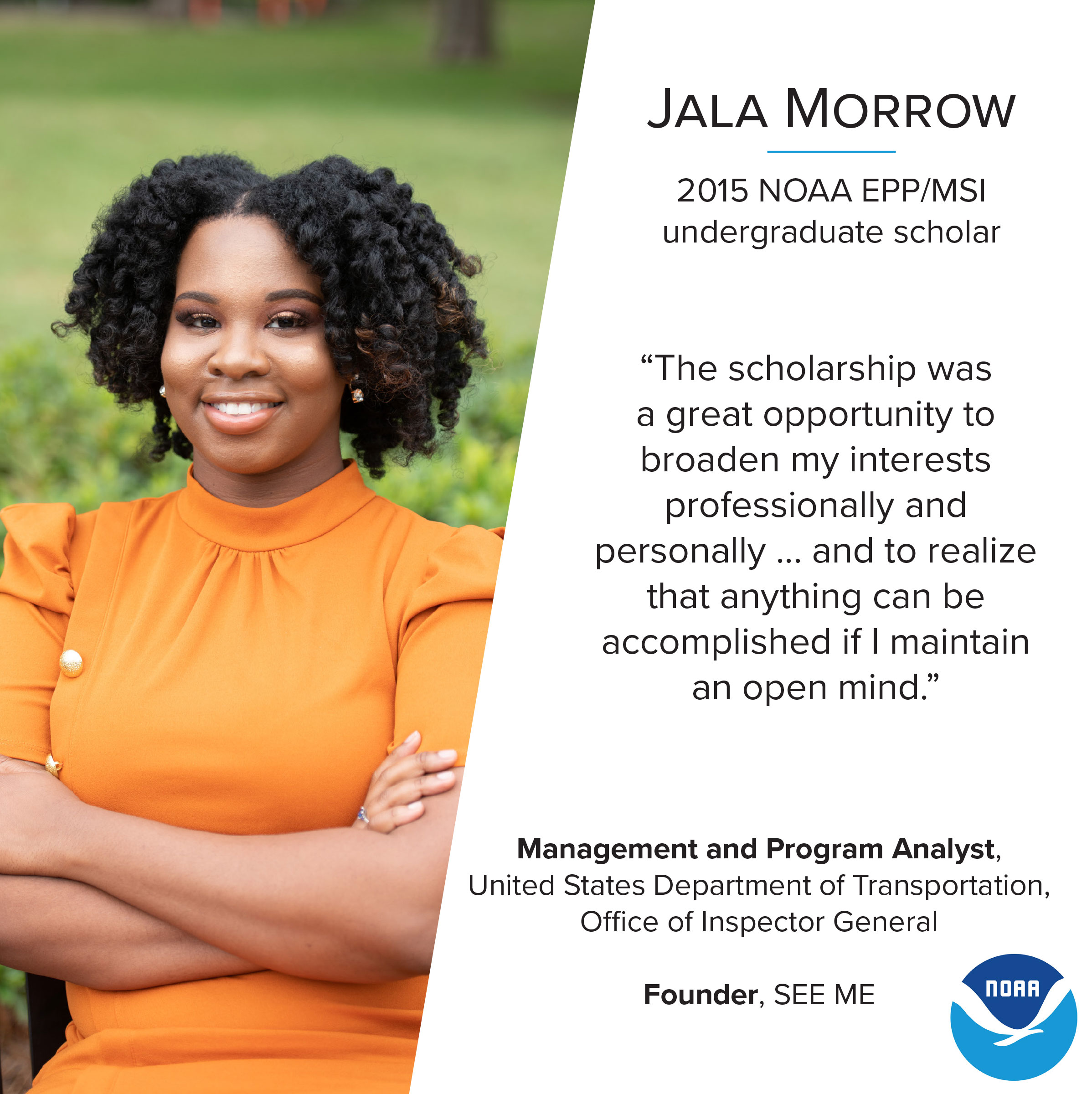 2015 NOAA EPP/MSI alumna Jala Morrow in 2019 after completing her Master's of Business Administration degree. Her photo is alongside her quote "The scholarship was a great opportunity to broaden my interests professionally and personally... and to realize that anything can be accomplished if I maintain an open mind." Jala is currently a Management and Program Analyst for the United States Department of Transportation, Office of Inspector General and the Founder of SEE-ME.
